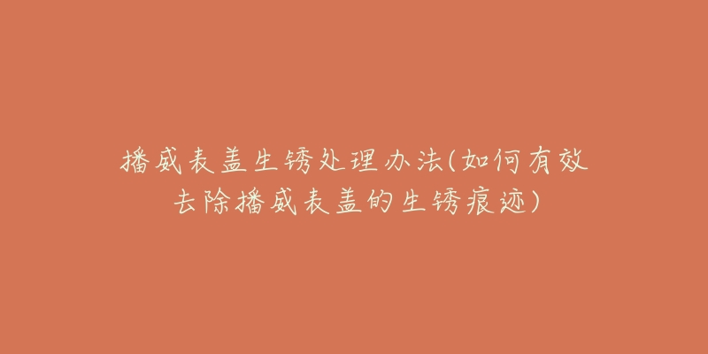 播威表盖生锈处理办法(如何有效去除播威表盖的生锈痕迹)