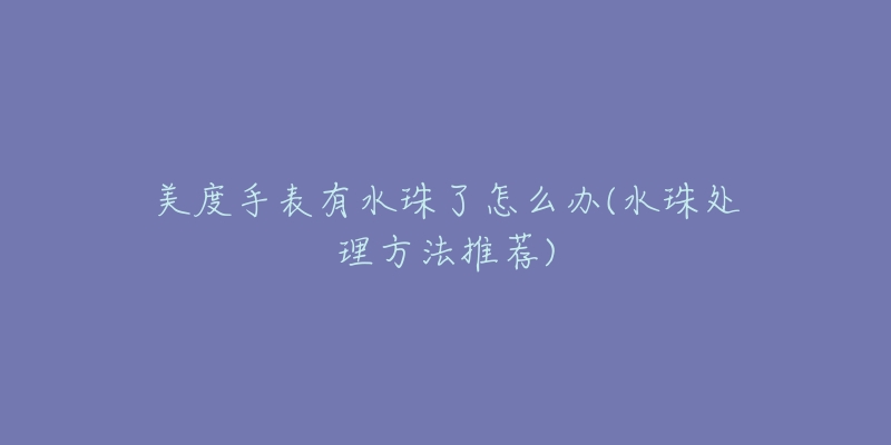 美度手表有水珠了怎么办(水珠处理方法推荐)-名表号 美度手表有水珠了怎么办(水珠处理方法推荐)