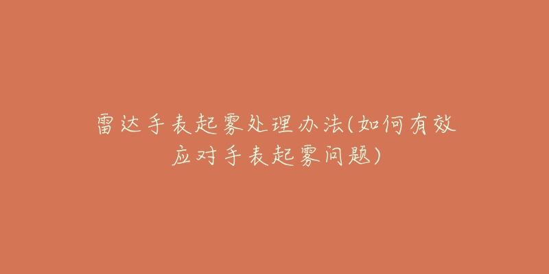 雷达手表起雾处理办法(如何有效应对手表起雾问题)-名表号 雷达手表起雾处理办法(如何有效应对手表起雾问题)
