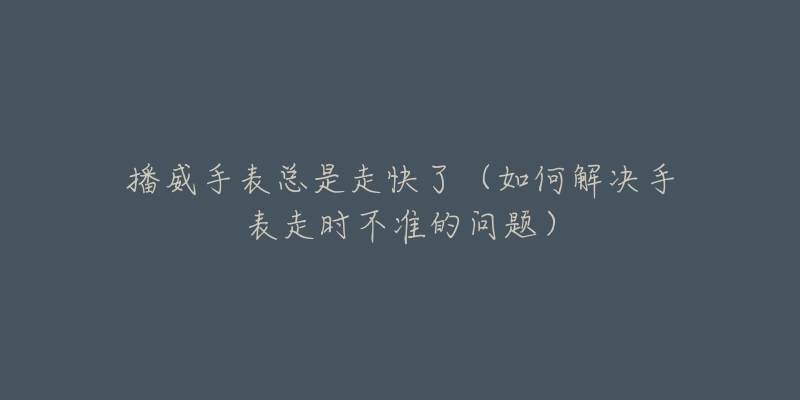 播威手表总是走快了(如何解决手表走时不准的问题)-名表号 播威手表总是走快了(如何解决手表走时不准的问题)