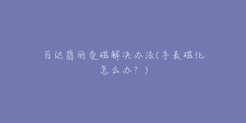 百达翡丽受磁解决办法(手表磁化怎么办?)-名表号 百达翡丽受磁解决办法(手表磁化怎么办?)