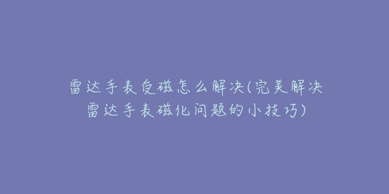 雷达手表受磁怎么解决(完美解决雷达手表磁化问题的小技巧)-名表号 雷达手表受磁怎么解决(完美解决雷达手表磁化问题的小技巧)