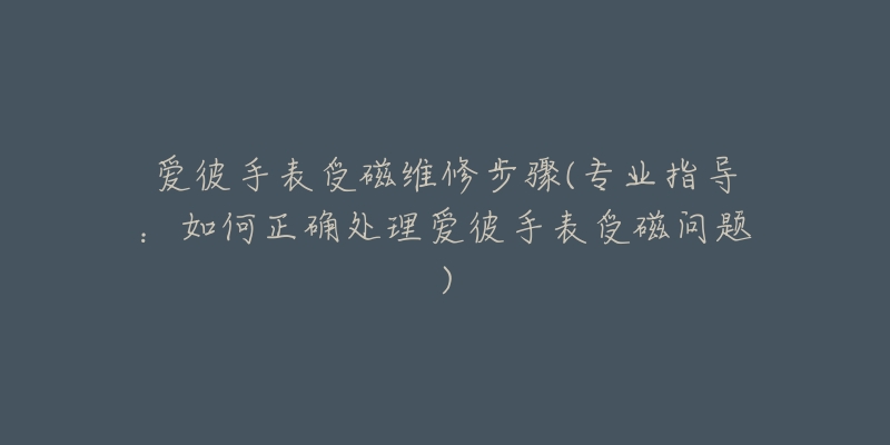 爱彼手表受磁维修步骤(专业指导：如何正确处理爱彼手表受磁问题)