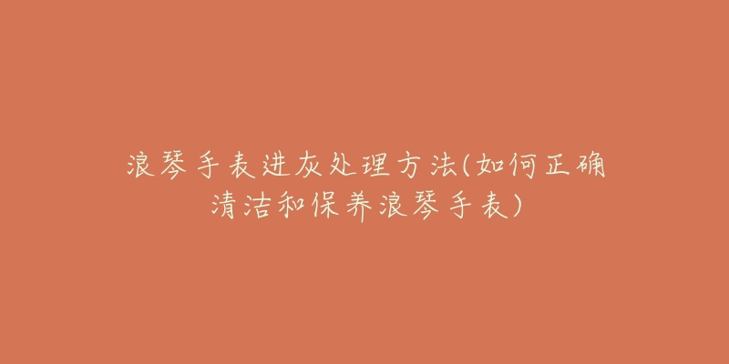 浪琴手表进灰处理方法(如何正确清洁和保养浪琴手表)-名表号 浪琴手表进灰处理方法(如何正确清洁和保养浪琴手表)
