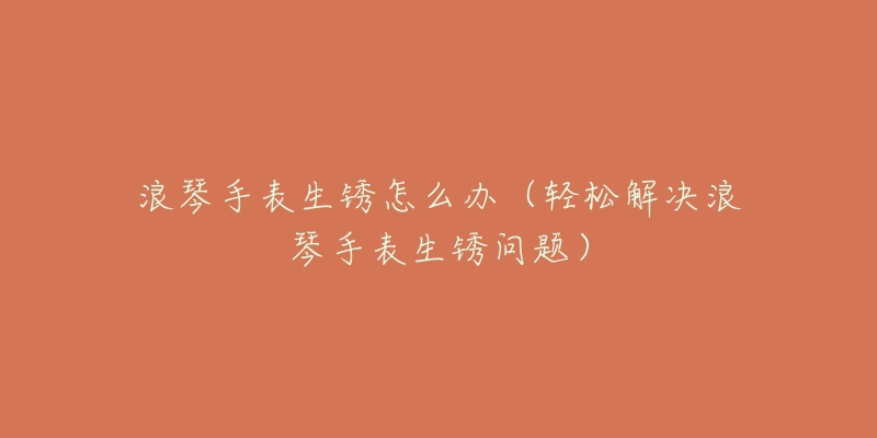 浪琴手表生锈怎么办(轻松解决浪琴手表生锈问题)-名表号 浪琴手表生锈怎么办(轻松解决浪琴手表生锈问题)