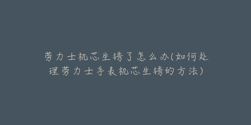 劳力士机芯生锈了怎么办(如何处理劳力士手表机芯生锈的方法)-名表号 劳力士机芯生锈了怎么办(如何处理劳力士手表机芯生锈的方法)