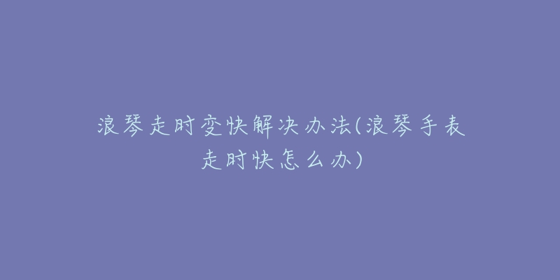 浪琴走时变快解决办法(浪琴手表走时快怎么办)