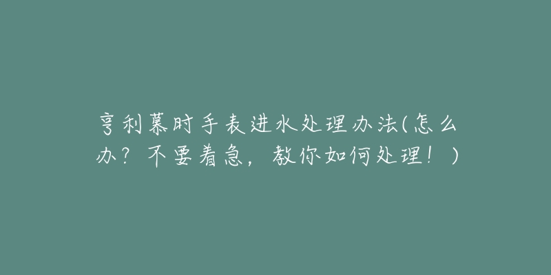 亨利慕时手表进水处理办法(怎么办?不要着急,教你如何处理!)-名表号 亨利慕时手表进水处理办法(怎么办?不要着急,教你如何处理!)