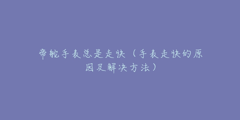 帝舵手表总是走快（手表走快的原因及解决方法）