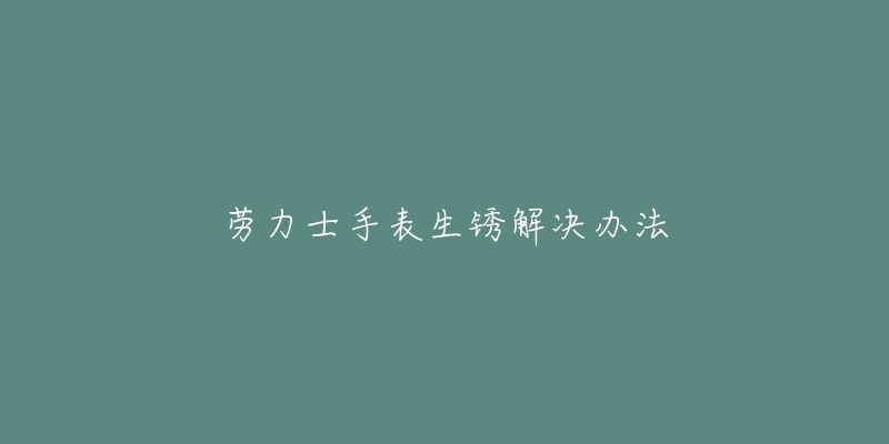 劳力士手表生锈解决办法-名表号 劳力士手表生锈解决办法