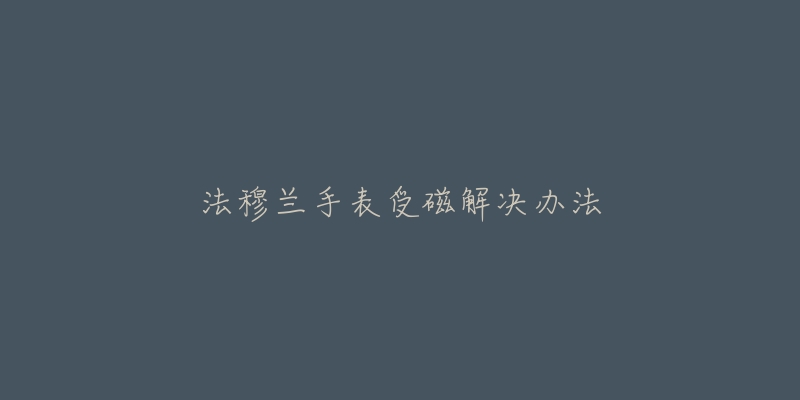 法穆兰手表受磁解决办法-名表号 法穆兰手表受磁解决办法