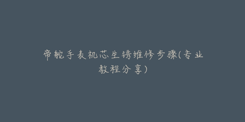 帝舵手表机芯生锈维修步骤(专业教程分享)-名表号 帝舵手表机芯生锈维修步骤(专业教程分享)