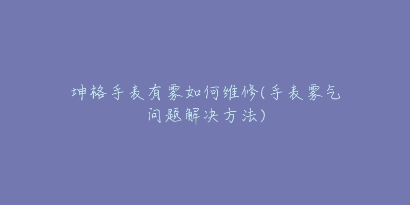 坤格手表有雾如何维修(手表雾气问题解决方法)-名表号 坤格手表有雾如何维修(手表雾气问题解决方法)