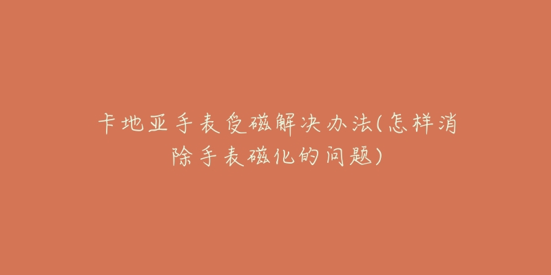 卡地亚手表受磁解决办法(怎样消除手表磁化的问题)-名表号 卡地亚手表受磁解决办法(怎样消除手表磁化的问题)