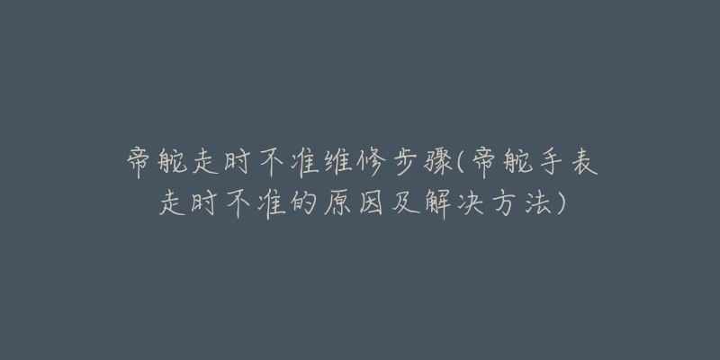 帝舵走时不准维修步骤(帝舵手表走时不准的原因及解决方法)-名表号 帝舵走时不准维修步骤(帝舵手表走时不准的原因及解决方法)