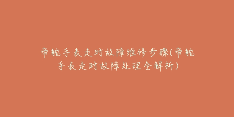 帝舵手表走时故障维修步骤(帝舵手表走时故障处理全解析)-名表号 帝舵手表走时故障维修步骤(帝舵手表走时故障处理全解析)
