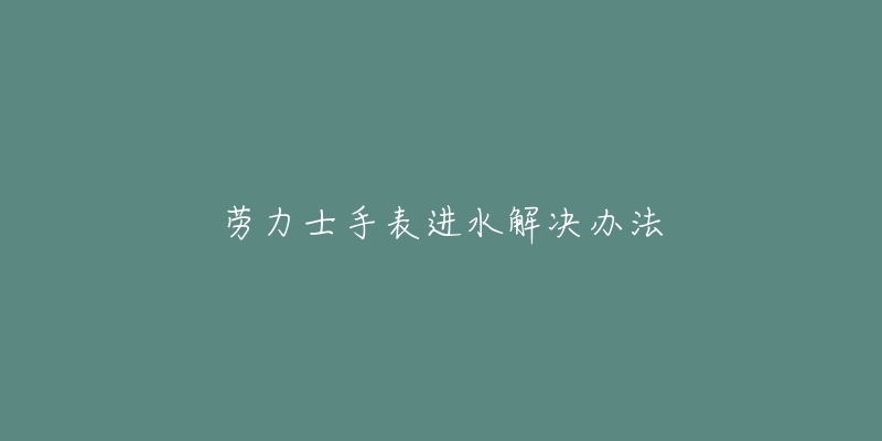 劳力士手表进水解决办法-名表号 劳力士手表进水解决办法