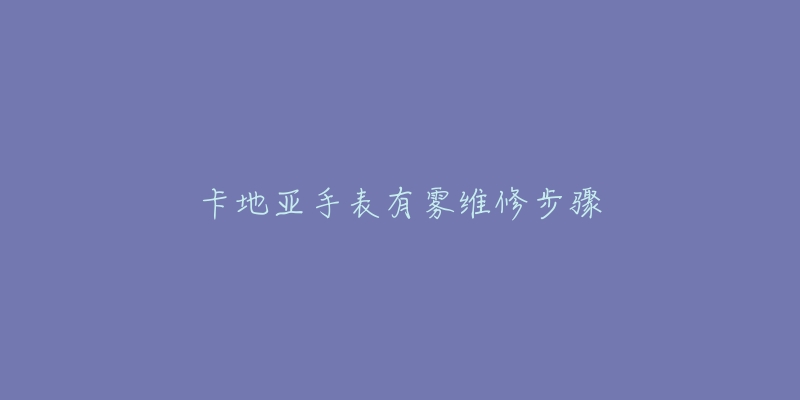 卡地亚手表有雾维修步骤-名表号 卡地亚手表有雾维修步骤