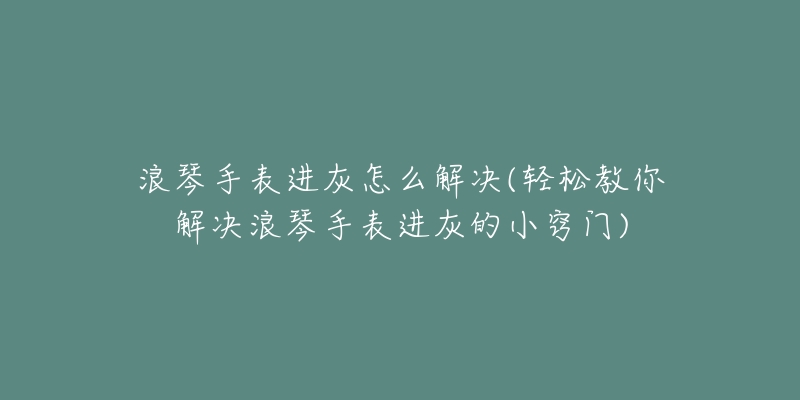 浪琴手表进灰怎么解决(轻松教你解决浪琴手表进灰的小窍门)-名表号 浪琴手表进灰怎么解决(轻松教你解决浪琴手表进灰的小窍门)