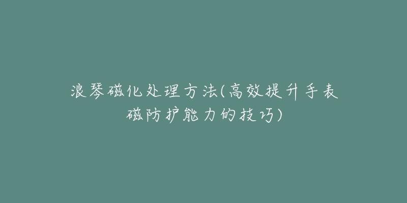 浪琴磁化处理方法(高效提升手表磁防护能力的技巧)-名表号 浪琴磁化处理方法(高效提升手表磁防护能力的技巧)