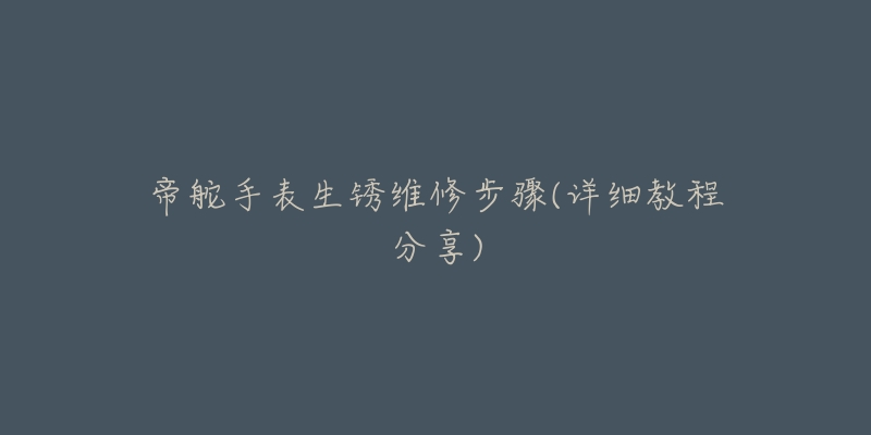 帝舵手表生锈维修步骤(详细教程分享)-名表号 帝舵手表生锈维修步骤(详细教程分享)