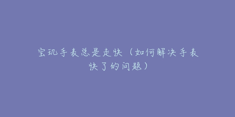 宝玑手表总是走快(如何解决手表快了的问题)-名表号 宝玑手表总是走快(如何解决手表快了的问题)