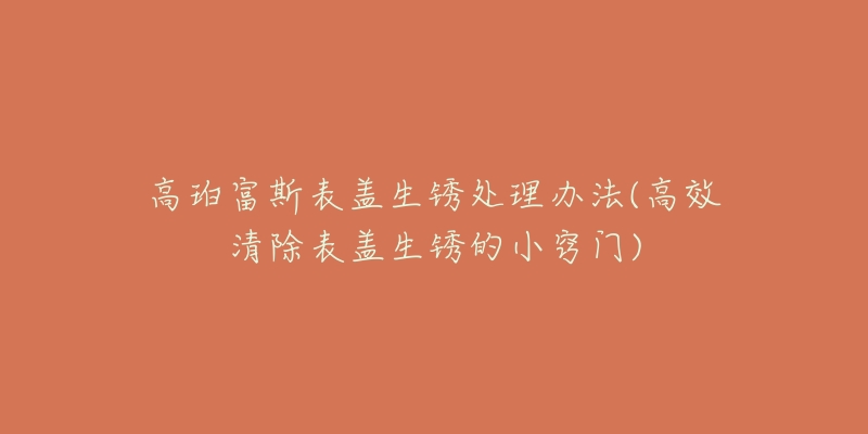 高珀富斯表盖生锈处理办法(高效清除表盖生锈的小窍门)-名表号 高珀富斯表盖生锈处理办法(高效清除表盖生锈的小窍门)