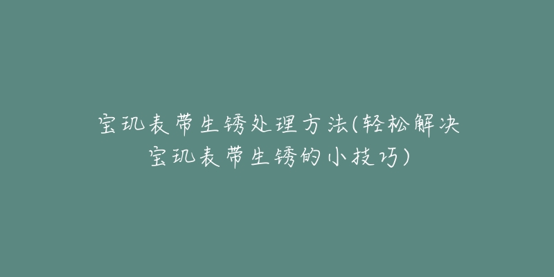 宝玑表带生锈处理方法(轻松解决宝玑表带生锈的小技巧)-名表号 宝玑表带生锈处理方法(轻松解决宝玑表带生锈的小技巧)