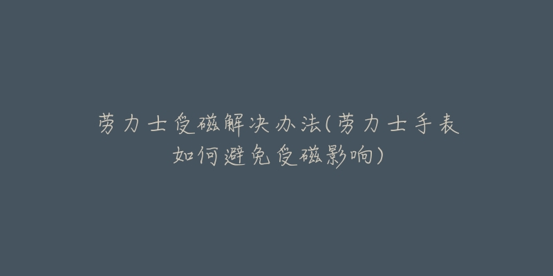 劳力士受磁解决办法(劳力士手表如何避免受磁影响)-名表号 劳力士受磁解决办法(劳力士手表如何避免受磁影响)