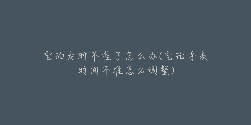 宝珀走时不准了怎么办(宝珀手表时间不准怎么调整)-名表号 宝珀走时不准了怎么办(宝珀手表时间不准怎么调整)
