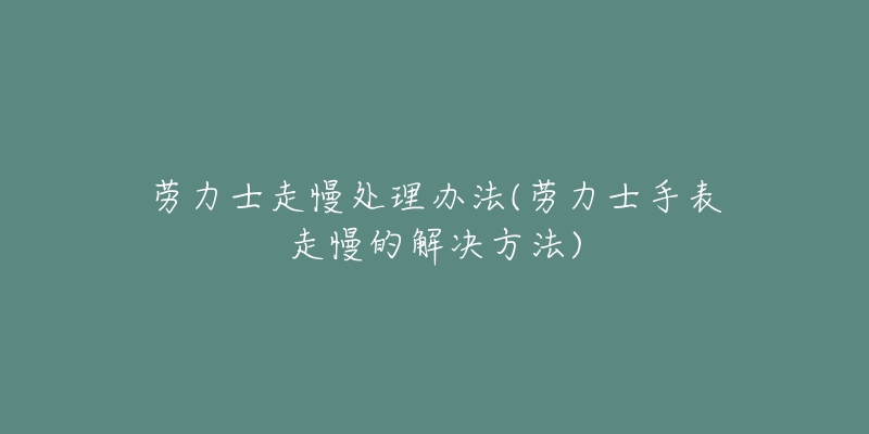劳力士走慢处理办法(劳力士手表走慢的解决方法)-名表号 劳力士走慢处理办法(劳力士手表走慢的解决方法)