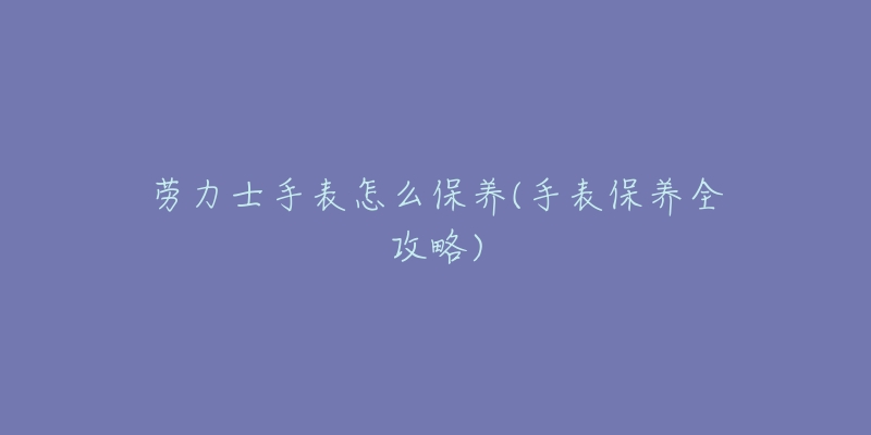 劳力士手表怎么保养(手表保养全攻略)-名表号 劳力士手表怎么保养(手表保养全攻略)