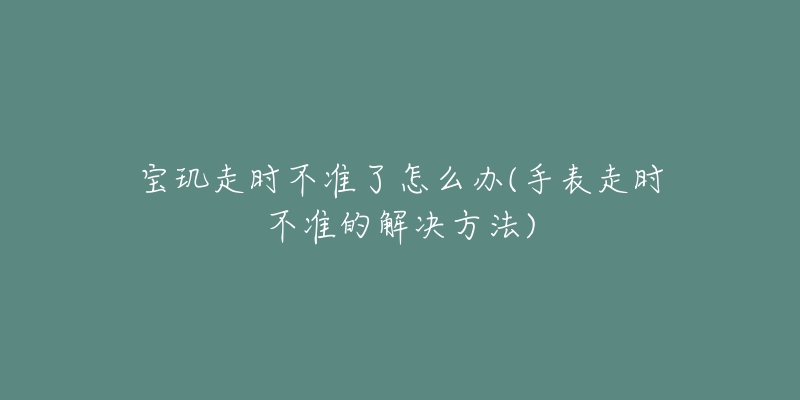 宝玑走时不准了怎么办(手表走时不准的解决方法)-名表号 宝玑走时不准了怎么办(手表走时不准的解决方法)