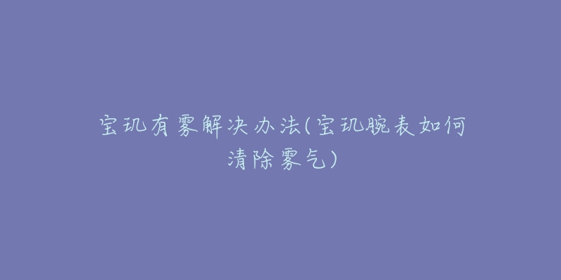 宝玑有雾解决办法(宝玑腕表如何清除雾气)-名表号 宝玑有雾解决办法(宝玑腕表如何清除雾气)
