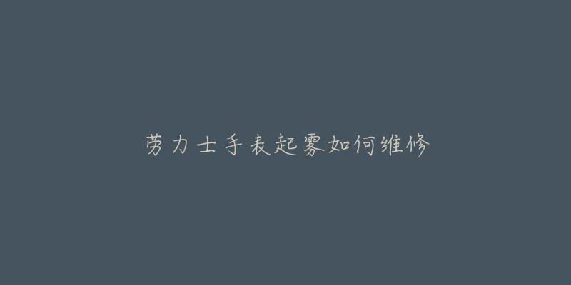 劳力士手表起雾如何维修-名表号 劳力士手表起雾如何维修