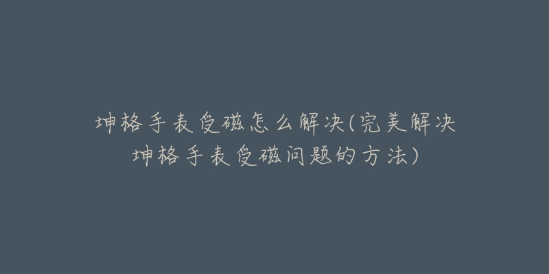 坤格手表受磁怎么解决(完美解决坤格手表受磁问题的方法)-名表号 坤格手表受磁怎么解决(完美解决坤格手表受磁问题的方法)