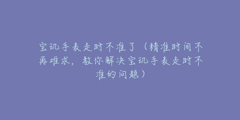 宝玑手表走时不准了（精准时间不再难求，教你解决宝玑手表走时不准的问题）