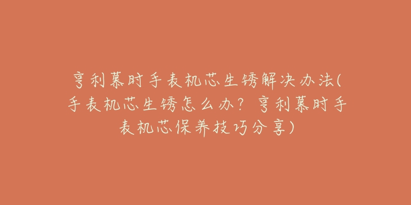 亨利慕时手表机芯生锈解决办法(手表机芯生锈怎么办?亨利慕时手表机芯保养技巧分享)-名表号 亨利慕时手表机芯生锈解决办法(手表机芯生锈怎么办?亨利慕时手表机芯保养技巧分享)