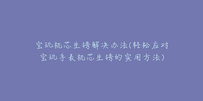 宝玑机芯生锈解决办法(轻松应对宝玑手表机芯生锈的实用方法)-名表号 宝玑机芯生锈解决办法(轻松应对宝玑手表机芯生锈的实用方法)