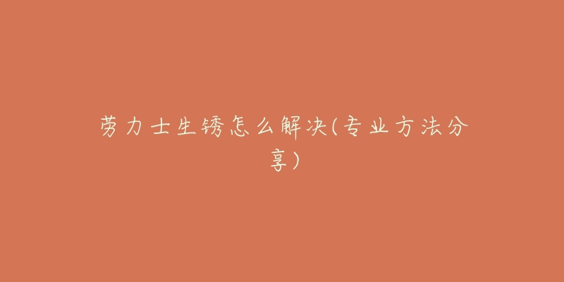 劳力士生锈怎么解决(专业方法分享)-名表号 劳力士生锈怎么解决(专业方法分享)