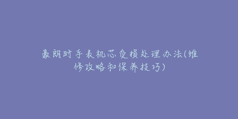 豪朗时手表机芯受损处理办法(维修攻略和保养技巧)-名表号 豪朗时手表机芯受损处理办法(维修攻略和保养技巧)