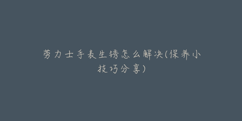 劳力士手表生锈怎么解决(保养小技巧分享)-名表号 劳力士手表生锈怎么解决(保养小技巧分享)
