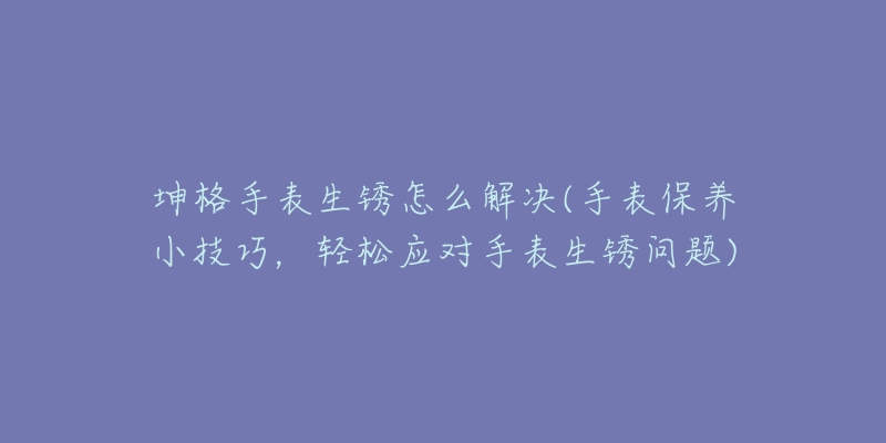 坤格手表生锈怎么解决(手表保养小技巧,轻松应对手表生锈问题)-名表号 坤格手表生锈怎么解决(手表保养小技巧,轻松应对手表生锈问题)