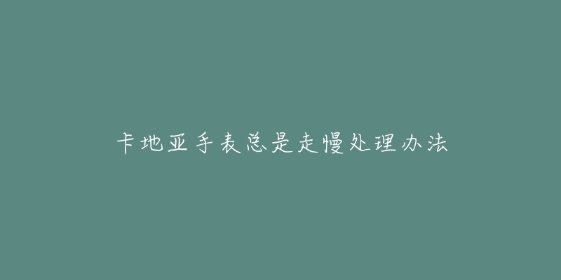 卡地亚手表总是走慢处理办法-名表号 卡地亚手表总是走慢处理办法