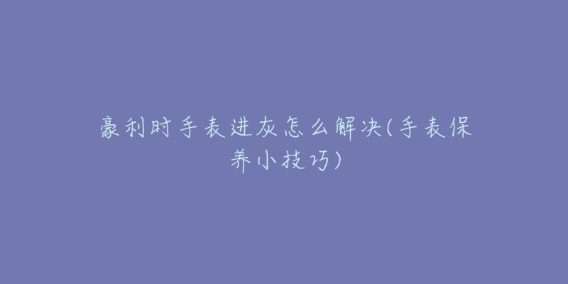 豪利时手表进灰怎么解决(手表保养小技巧)-名表号 豪利时手表进灰怎么解决(手表保养小技巧)