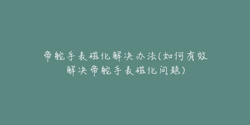 帝舵手表磁化解决办法(如何有效解决帝舵手表磁化问题)