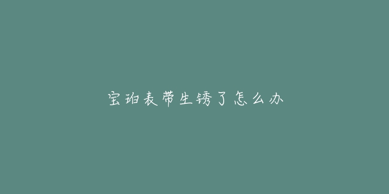 宝珀表带生锈了怎么办-名表号 宝珀表带生锈了怎么办
