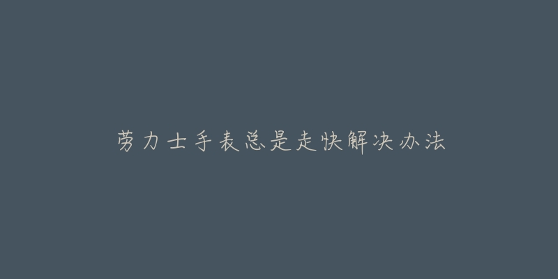 劳力士手表总是走快解决办法-名表号 劳力士手表总是走快解决办法