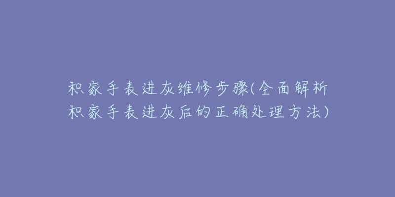 积家手表进灰维修步骤(全面解析积家手表进灰后的正确处理方法)-名表号 积家手表进灰维修步骤(全面解析积家手表进灰后的正确处理方法)
