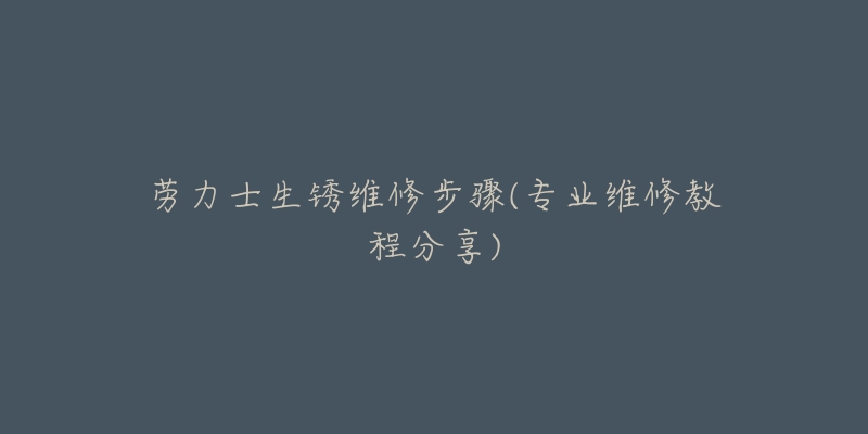 劳力士生锈维修步骤(专业维修教程分享)-名表号 劳力士生锈维修步骤(专业维修教程分享)
